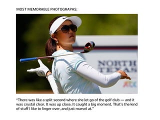 MOST MEMORABLE PHOTOGRAPHS:
“There was like a split second where she let go of the golf club — and it  
was crystal clear. It was up close. It caught a big moment. That’s the kind  
of stuff I like to linger over, and just marvel at.”
 