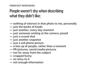 FROM EXIT INTERVIEWS:
People weren’t shy when describing
what they didn’t like:
— nothing of interest in that photo to me, personally
— just the backs of heads 
— just another, every day moment
— just someone smiling at the camera, posed 
— just a crowd shot 
— just another snapshot 
— just a cell phone picture 
— a line-up of people, rather than a moment 
— PR pictures, social media pictures
— too far away from the subject
— cropped funny
— no story to it
— not enough information
 