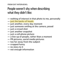 FROM EXIT INTERVIEWS:
People weren’t shy when describing
what they didn’t like:
— nothing of interest in that photo to me, personally
— just the backs of heads 
— just another, every day moment
— just someone smiling at the camera, posed 
— just a crowd shot 
— just another snapshot 
— just a cell phone picture 
— a line-up of people, rather than a moment 
— PR pictures, social media pictures
— too far away from the subject
— cropped funny
— no story to it
— not enough information
 