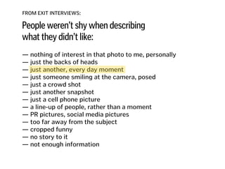 FROM EXIT INTERVIEWS:
People weren’t shy when describing
what they didn’t like:
— nothing of interest in that photo to me, personally
— just the backs of heads 
— just another, every day moment
— just someone smiling at the camera, posed 
— just a crowd shot 
— just another snapshot 
— just a cell phone picture 
— a line-up of people, rather than a moment 
— PR pictures, social media pictures
— too far away from the subject
— cropped funny
— no story to it
— not enough information
 