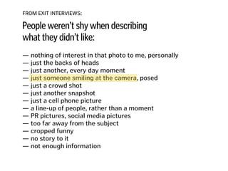 FROM EXIT INTERVIEWS:
People weren’t shy when describing
what they didn’t like:
— nothing of interest in that photo to me, personally
— just the backs of heads 
— just another, every day moment
— just someone smiling at the camera, posed 
— just a crowd shot 
— just another snapshot 
— just a cell phone picture 
— a line-up of people, rather than a moment 
— PR pictures, social media pictures
— too far away from the subject
— cropped funny
— no story to it
— not enough information
 