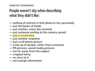 FROM EXIT INTERVIEWS:
People weren’t shy when describing
what they didn’t like:
— nothing of interest in that photo to me, personally
— just the backs of heads 
— just another, every day moment
— just someone smiling at the camera, posed 
— just a crowd shot 
— just another snapshot 
— just a cell phone picture 
— a line-up of people, rather than a moment 
— PR pictures, social media pictures
— too far away from the subject
— cropped funny
— no story to it
— not enough information
 