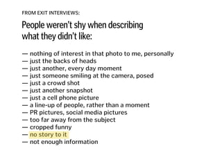 FROM EXIT INTERVIEWS:
People weren’t shy when describing
what they didn’t like:
— nothing of interest in that photo to me, personally
— just the backs of heads 
— just another, every day moment
— just someone smiling at the camera, posed 
— just a crowd shot 
— just another snapshot 
— just a cell phone picture 
— a line-up of people, rather than a moment 
— PR pictures, social media pictures
— too far away from the subject
— cropped funny
— no story to it
— not enough information
 
