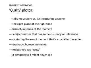 FROM EXIT INTERVIEWS:
“Quality” photos:
— tells me a story vs. just capturing a scene
!
— the right place at the right time
!
— kismet, in terms of the moment
!
— subject matter that has some currency or relevance
!
— capturing the exact moment that’s crucial to the action 
— dramatic, human moments
!
— makes you say “wow”
!
— a perspective I might never see
!
!
!
 