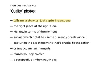 FROM EXIT INTERVIEWS:
“Quality” photos:
— tells me a story vs. just capturing a scene
!
— the right place at the right time
!
— kismet, in terms of the moment
!
— subject matter that has some currency or relevance
!
— capturing the exact moment that’s crucial to the action 
— dramatic, human moments
!
— makes you say “wow”
!
— a perspective I might never see
!
!
!
 