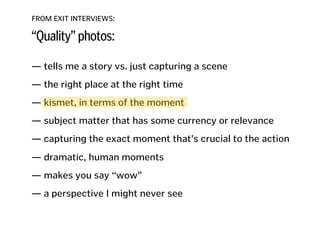 FROM EXIT INTERVIEWS:
“Quality” photos:
— tells me a story vs. just capturing a scene
!
— the right place at the right time
!
— kismet, in terms of the moment
!
— subject matter that has some currency or relevance
!
— capturing the exact moment that’s crucial to the action 
— dramatic, human moments
!
— makes you say “wow”
!
— a perspective I might never see
!
!
!
 