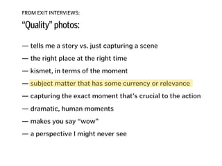 FROM EXIT INTERVIEWS:
“Quality” photos:
— tells me a story vs. just capturing a scene
!
— the right place at the right time
!
— kismet, in terms of the moment
!
— subject matter that has some currency or relevance
!
— capturing the exact moment that’s crucial to the action 
— dramatic, human moments
!
— makes you say “wow”
!
— a perspective I might never see
!
!
!
 