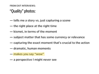 FROM EXIT INTERVIEWS:
“Quality” photos:
— tells me a story vs. just capturing a scene
!
— the right place at the right time
!
— kismet, in terms of the moment
!
— subject matter that has some currency or relevance
!
— capturing the exact moment that’s crucial to the action 
— dramatic, human moments
!
— makes you say “wow”
!
— a perspective I might never see
!
!
!
 
