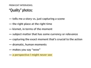 FROM EXIT INTERVIEWS:
“Quality” photos:
— tells me a story vs. just capturing a scene
!
— the right place at the right time
!
— kismet, in terms of the moment
!
— subject matter that has some currency or relevance
!
— capturing the exact moment that’s crucial to the action 
— dramatic, human moments
!
— makes you say “wow”
!
— a perspective I might never see
!
!
!
 
