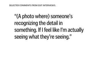 SELECTED COMMENTS FROM EXIT INTERVIEWS:
“(A photo where) someone’s
recognizing the detail in
something. If I feel like I’m actually
seeing what they’re seeing.”
!
!
!
!
 