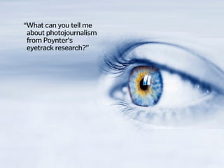 “What can you tell me  
about photojournalism  
from Poynter’s  
eyetrack research?”
 