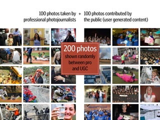 100 photos contributed by 
the public (user generated content)
100 photos taken by  
professional photojournalists
+
200 photos
shown randomly
between pro  
and UGC
 