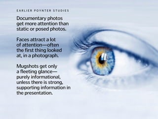 Documentary photos  
get more attention than
static or posed photos.
!
Faces attract a lot
of attention—often  
the first thing looked  
at, in a photograph.
!
Mugshots get only  
a fleeting glance—
purely informational,
unless there is strong,
supporting information in
the presentation.
E A R L I E R P O Y N T E R S T U D I E S
 
