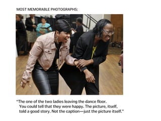MOST MEMORABLE PHOTOGRAPHS:
“The one of the two ladies leaving the dance floor.  
You could tell that they were happy. The picture, itself,  
told a good story. Not the caption—just the picture itself.”
 