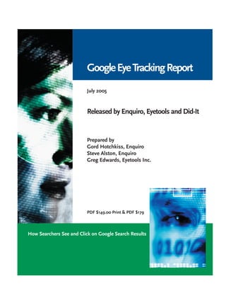 Google Eye Tracking Report
                         July 2005



                         Released by Enquiro, Eyetools and Did-It


                         Prepared by
                         Gord Hotchkiss, Enquiro
                         Steve Alston, Enquiro
                         Greg Edwards, Eyetools Inc.




                         PDF $149.00 Print & PDF $179



How Searchers See and Click on Google Search Results
 