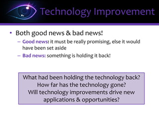 • Both good news & bad news!
– Good news: it must be really promising, else it would
have been set aside
– Bad news: something is holding it back!
Technology Improvement
What had been holding the technology back?
How far has the technology gone?
Will technology improvements drive new
applications & opportunities?
 