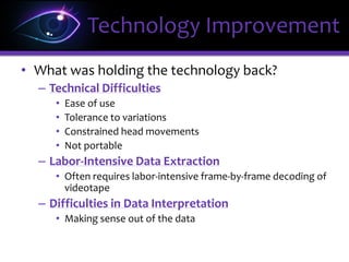 • What was holding the technology back?
– Technical Difficulties
• Ease of use
• Tolerance to variations
• Constrained head movements
• Not portable
– Labor-Intensive Data Extraction
• Often requires labor-intensive frame-by-frame decoding of
videotape
– Difficulties in Data Interpretation
• Making sense out of the data
Technology Improvement
 