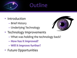 • Introduction
– Brief History
– Underlying Technology
• Technology Improvements
– What was holding the technology back?
– How has it improved?
– Will it improve further?
• Future Opportunities
Outline
 