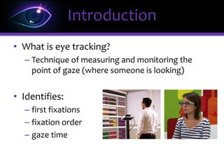 • What is eye tracking?
– Technique of measuring and monitoring the
point of gaze (where someone is looking)
• Identifies:
– first fixations
– fixation order
– gaze time
Introduction
 