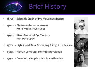Brief History
• 1870s - Scientific Study of Eye Movement Began
• 1900s - Photography Improvement
Non-Invasive Techniques
• 1940s - Head-Mounted Eye Trackers
First Developed
• 1970s - High Speed Data Processing & Cognitive Science
• 1980s - Human Computer Interface Developed
• 1990s - Commercial Applications Made Practical
 