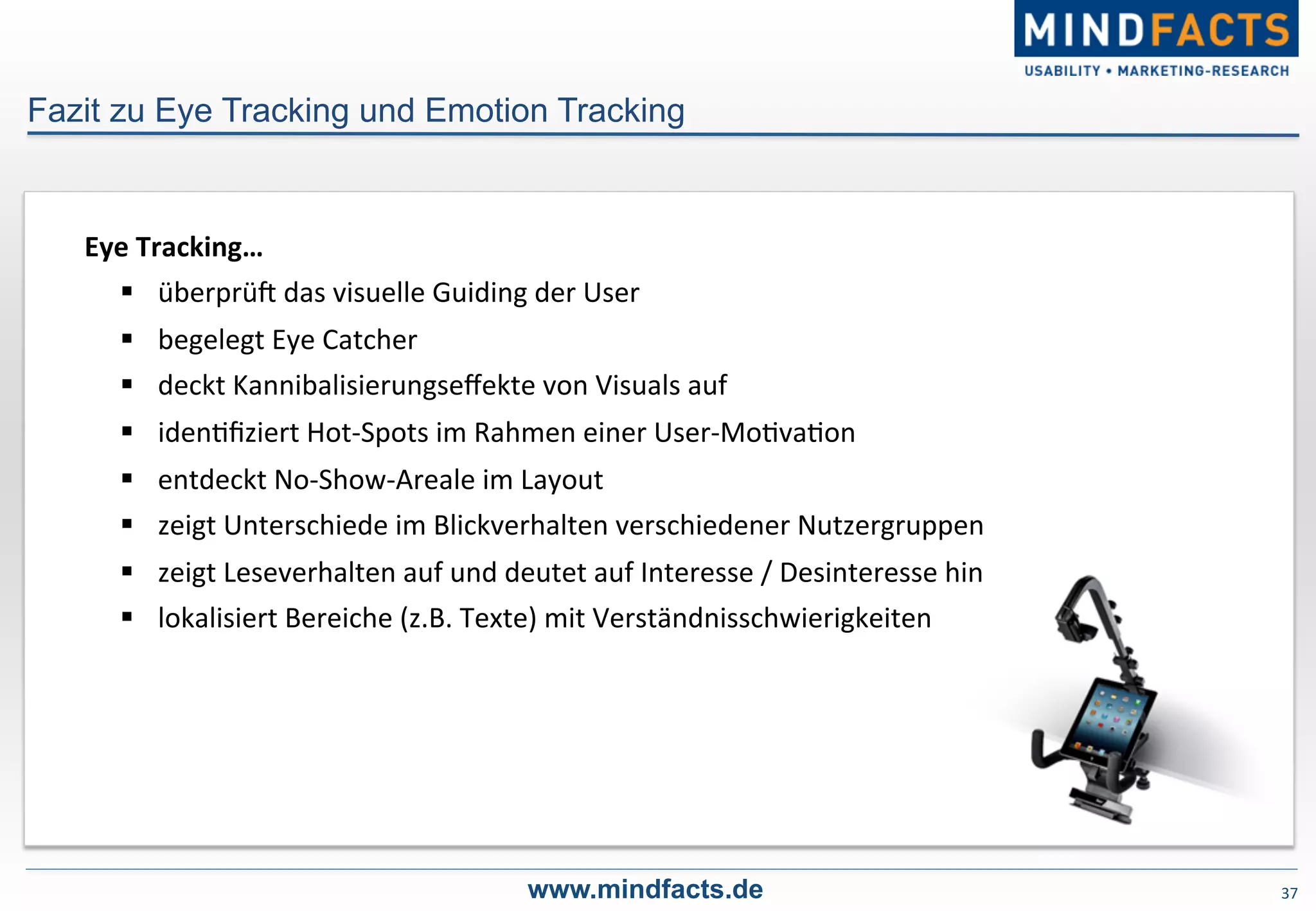 37	
  
Fazit zu Eye Tracking und Emotion Tracking
www.mindfacts.de
Eye	
  Tracking…	
  
§  überprüP	
  das	
  visuelle	
  Guiding	
  der	
  User	
  	
  
§  begelegt	
  Eye	
  Catcher	
  
§  deckt	
  Kannibalisierungseﬀekte	
  von	
  Visuals	
  auf	
  
§  iden-ﬁziert	
  Hot-­‐Spots	
  im	
  Rahmen	
  einer	
  User-­‐Mo-va-on	
  
§  entdeckt	
  No-­‐Show-­‐Areale	
  im	
  Layout	
  
§  zeigt	
  Unterschiede	
  im	
  Blickverhalten	
  verschiedener	
  Nutzergruppen	
  
§  zeigt	
  Leseverhalten	
  auf	
  und	
  deutet	
  auf	
  Interesse	
  /	
  Desinteresse	
  hin	
  
§  lokalisiert	
  Bereiche	
  (z.B.	
  Texte)	
  mit	
  Verständnisschwierigkeiten	
  
 