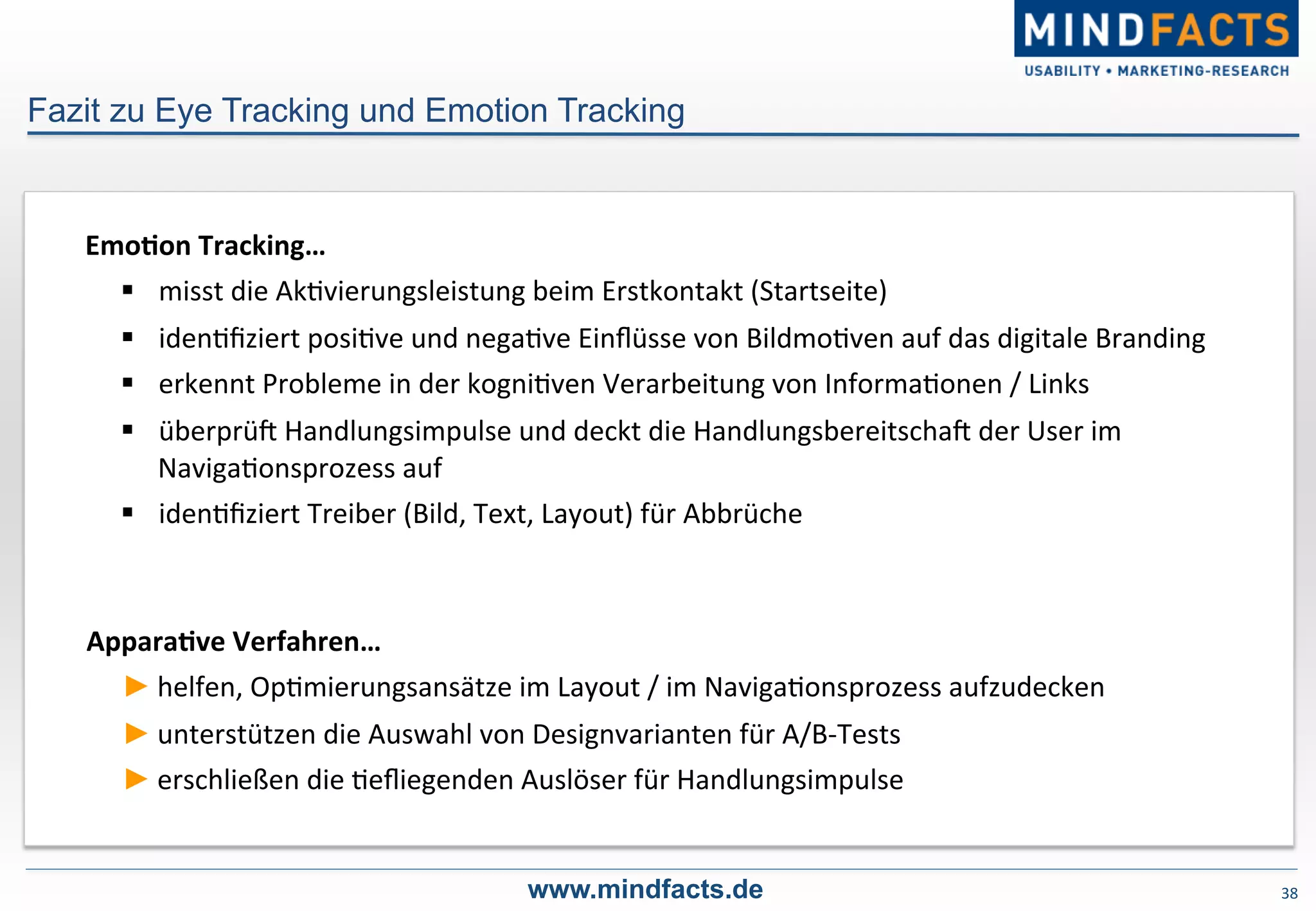 38	
  
Fazit zu Eye Tracking und Emotion Tracking
www.mindfacts.de
ApparaDve	
  Verfahren…	
  
► helfen,	
  Op-mierungsansätze	
  im	
  Layout	
  /	
  im	
  Naviga-onsprozess	
  aufzudecken	
  
► unterstützen	
  die	
  Auswahl	
  von	
  Designvarianten	
  für	
  A/B-­‐Tests	
  
► erschließen	
  die	
  -eﬂiegenden	
  Auslöser	
  für	
  Handlungsimpulse	
  
EmoDon	
  Tracking…	
  
§  misst	
  die	
  Ak-vierungsleistung	
  beim	
  Erstkontakt	
  (Startseite)	
  
§  iden-ﬁziert	
  posi-ve	
  und	
  nega-ve	
  Einﬂüsse	
  von	
  Bildmo-ven	
  auf	
  das	
  digitale	
  Branding	
  
§  erkennt	
  Probleme	
  in	
  der	
  kogni-ven	
  Verarbeitung	
  von	
  Informa-onen	
  /	
  Links	
  
§  überprüP	
  Handlungsimpulse	
  und	
  deckt	
  die	
  HandlungsbereitschaP	
  der	
  User	
  im	
  
Naviga-onsprozess	
  auf	
  
§  iden-ﬁziert	
  Treiber	
  (Bild,	
  Text,	
  Layout)	
  für	
  Abbrüche	
  
 