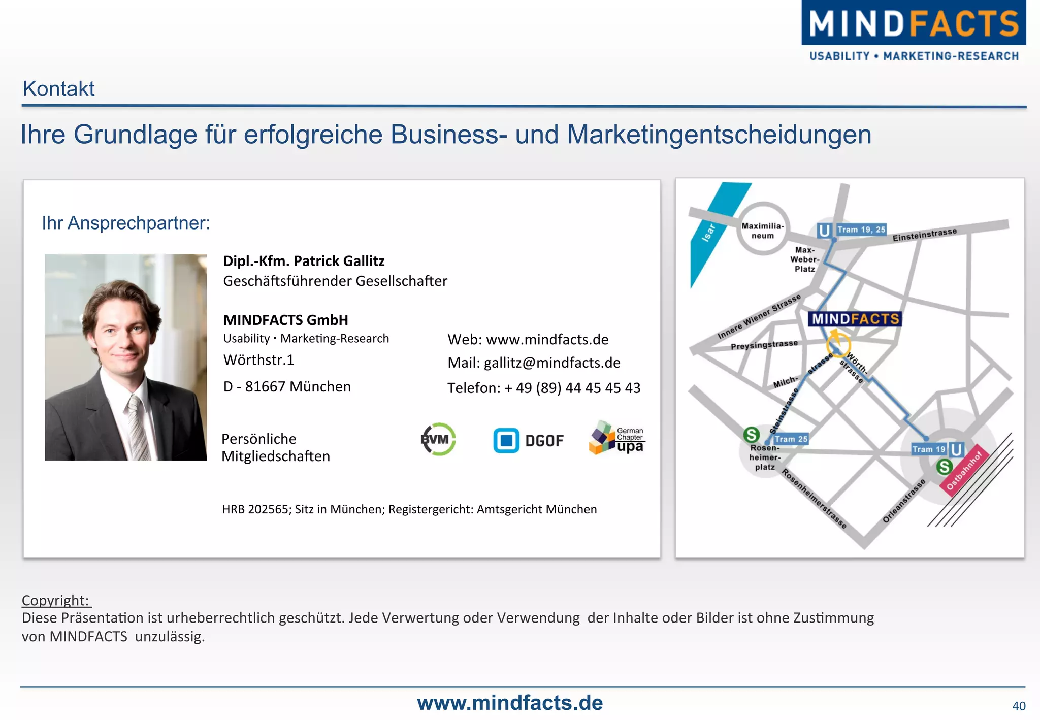 Persönliche	
  	
  
MitgliedschaPen	
  
Web:	
  www.mindfacts.de	
  
Mail:	
  gallitz@mindfacts.de	
  
Telefon:	
  +	
  49	
  (89)	
  44	
  45	
  45	
  43	
  
MINDFACTS	
  GmbH	
  
Usability	
   	
  Marke-ng-­‐Research	
  
Wörthstr.1	
  
D	
  -­‐	
  81667	
  München	
  
Dipl.-­‐Kfm.	
  Patrick	
  Gallitz	
  
GeschäPsführender	
  GesellschaPer	
  
Ihr Ansprechpartner:
Copyright:	
  	
  
Diese	
  Präsenta-on	
  ist	
  urheberrechtlich	
  geschützt.	
  Jede	
  Verwertung	
  oder	
  Verwendung	
  	
  der	
  Inhalte	
  oder	
  Bilder	
  ist	
  ohne	
  Zus-mmung	
  	
  
von	
  MINDFACTS	
  	
  unzulässig.	
  
HRB	
  202565;	
  Sitz	
  in	
  München;	
  Registergericht:	
  Amtsgericht	
  München	
  
Ihre Grundlage für erfolgreiche Business- und Marketingentscheidungen
Kontakt
40	
  www.mindfacts.de
 