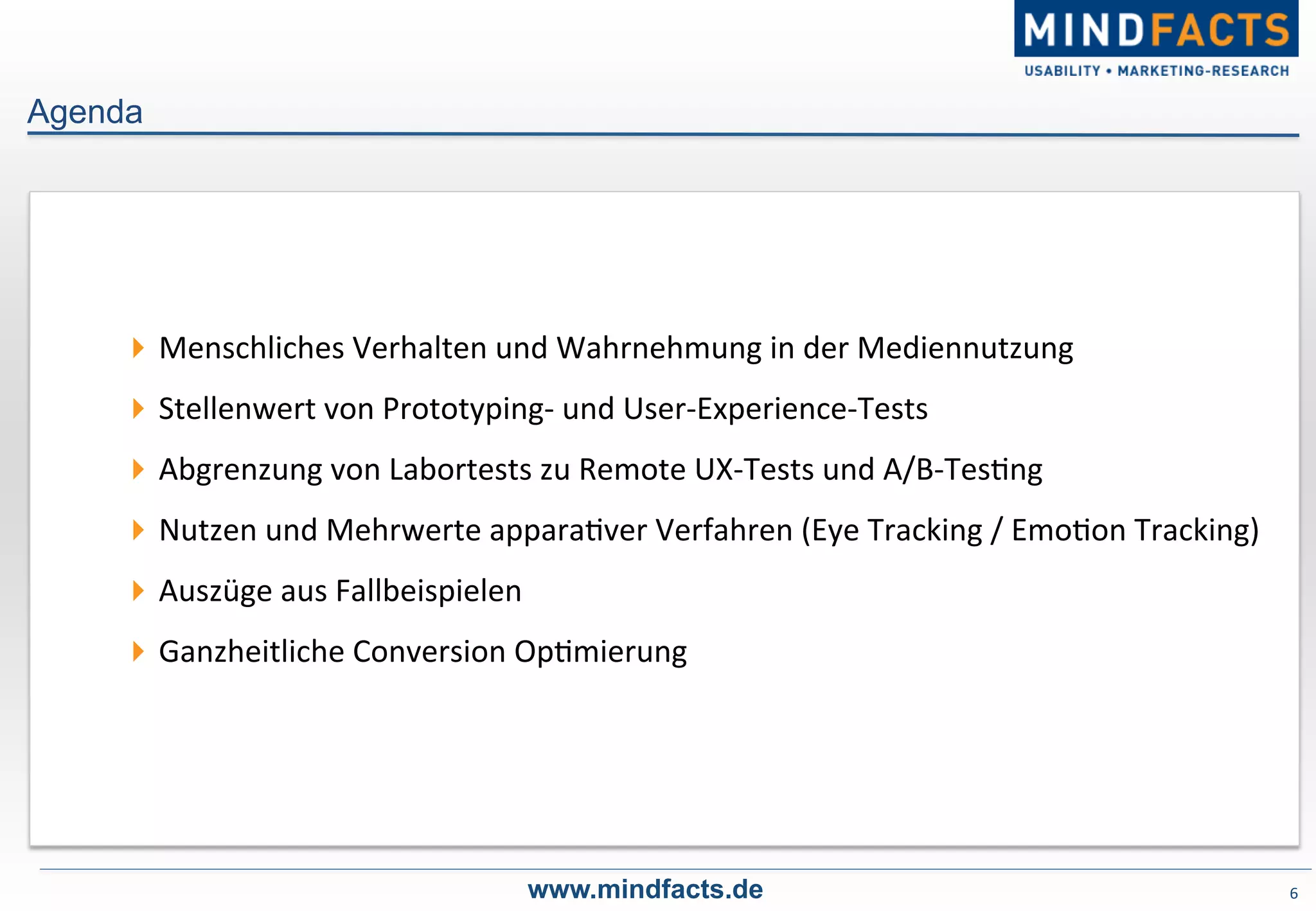 6	
  
! Menschliches	
  Verhalten	
  und	
  Wahrnehmung	
  in	
  der	
  Mediennutzung	
  
! Stellenwert	
  von	
  Prototyping-­‐	
  und	
  User-­‐Experience-­‐Tests	
  
! Abgrenzung	
  von	
  Labortests	
  zu	
  Remote	
  UX-­‐Tests	
  und	
  A/B-­‐Tes-ng	
  
! Nutzen	
  und	
  Mehrwerte	
  appara-ver	
  Verfahren	
  (Eye	
  Tracking	
  /	
  Emo-on	
  Tracking)	
  	
  
! Auszüge	
  aus	
  Fallbeispielen	
  
! Ganzheitliche	
  Conversion	
  Op-mierung	
  
www.mindfacts.de
Agenda
 