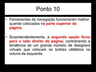 Ponto 10 Ferramentas de navegação funcionaram melhor quando colocadas na  parte superior da página .  Surpreendentemente, a  segunda opção ficou para o lado direito da página , contrariando a tendência de um grande número de designers virtuais que colocam os botões utilitários na coluna da esquerda.  