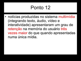 Ponto 12 notícias produzidas no sistema  multimídia  (integrando texto, áudio, vídeo e interatividade) apresentaram um grau de  retenção  na memória do usuário  três vezes maior  do que quando apresentadas numa única mídia.  