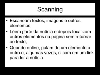 Scanning Escaneam textos, imagens e outros elementos; Lêem parte da notícia e depois focalizam outros elementos na página sem retornar ao texto; Quando online, pulam de um elemento a outro e, algumas vezes, clicam em um link para ler a notícia 