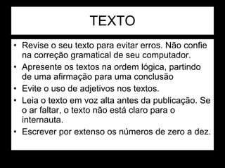 TEXTO Revise o seu texto para evitar erros. Não confie na correção gramatical de seu computador.  Apresente os textos na ordem lógica, partindo de uma afirmação para uma conclusão Evite o uso de adjetivos nos textos. Leia o texto em voz alta antes da publicação. Se o ar faltar, o texto não está claro para o internauta. Escrever por extenso os números de zero a dez. 