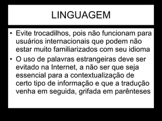 LINGUAGEM Evite trocadilhos, pois não funcionam para usuários internacionais que podem não estar muito familiarizados com seu idioma O uso de palavras estrangeiras deve ser evitado na Internet, a não ser que seja essencial para a contextualização de certo tipo de informação e que a tradução venha em seguida, grifada em parênteses 