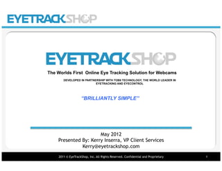 VISUAL PERFORMANCE
                                                                        PRE-TEST




The Worlds First Online Eye Tracking Solution for Webcams
       DEVELOPED IN PARTNERSHIP WITH TOBII TECHNOLOGY, THE WORLD LEADER IN
                          EYETRACKING AND EYECONTROL




                    “BRILLIANTLY SIMPLE”




                      May 2012
    Presented By: Kerry Inserra, VP Client Services
              Kerry@eyetrackshop.com
    2011 © EyeTrackShop, Inc. All Rights Reserved. Confidential and Proprietary   1
 