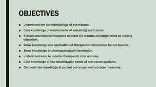 OBJECTIVES
■ Understand the pathophysiology of eye trauma.
■ Gain knowledge of mechanisms of sustaining eye trauma.
■ Explain preventative measures to avoid eye trauma and importance of nursing
education.
■ Show knowledge and application of therapeutic intervention for eye trauma.
■ Show knowledge of pharmacological intervention.
■ Understand ways to monitor therapeutic interventions.
■ Gain knowledge of the rehabilitation needs of eye trauma patients.
■ Demonstrate knowledge of patient outcomes and outcome measures.
 