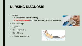 NURSING DIAGNOSIS
• Airway
 Will require a tracheostomy.
 ETT not indicated r/t facial trauma, CSF leak, rhinorrhea
• Gas Exchange
• Aspiration
• Tissue Perfusion
• Risk of Injury
• Infection (meningitis)
 