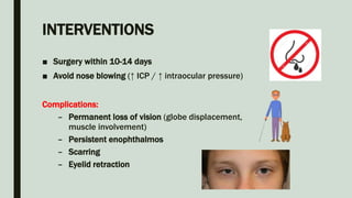 INTERVENTIONS
■ Surgery within 10-14 days
■ Avoid nose blowing (↑ ICP / ↑ intraocular pressure)
Complications:
– Permanent loss of vision (globe displacement,
muscle involvement)
– Persistent enophthalmos
– Scarring
– Eyelid retraction
 