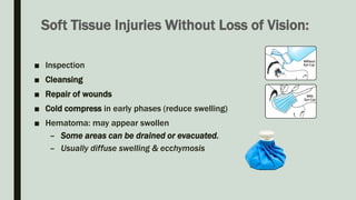 Soft Tissue Injuries Without Loss of Vision:
■ Inspection
■ Cleansing
■ Repair of wounds
■ Cold compress in early phases (reduce swelling)
■ Hematoma: may appear swollen
– Some areas can be drained or evacuated.
– Usually diffuse swelling & ecchymosis
 