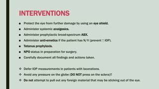 ■ Protect the eye from further damage by using an eye shield.
■ Administer systemic analgesics.
■ Administer prophylactic broad-spectrum ABX.
■ Administer anti-emetics if the patient has N/V (prevent ↑ IOP).
■ Tetanus prophylaxis.
■ NPO status in preparation for surgery.
■ Carefully document all findings and actions taken.
 Defer IOP measurements in patients with lacerations.
 Avoid any pressure on the globe (DO NOT press on the sclera)!!
 Do not attempt to pull out any foreign material that may be sticking out of the eye.
INTERVENTIONS
 