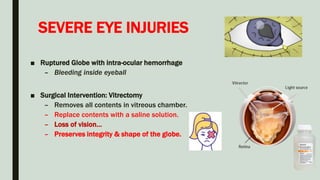 SEVERE EYE INJURIES
■ Ruptured Globe with intra-ocular hemorrhage
– Bleeding inside eyeball
■ Surgical Intervention: Vitrectomy
– Removes all contents in vitreous chamber.
– Replace contents with a saline solution.
– Loss of vision…
– Preserves integrity & shape of the globe.
 