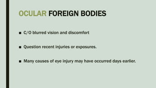 OCULAR FOREIGN BODIES
■ C/O blurred vision and discomfort
■ Question recent injuries or exposures.
■ Many causes of eye injury may have occurred days earlier.
 
