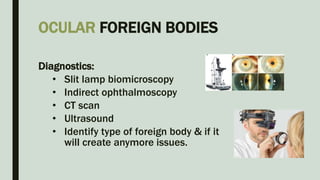 OCULAR FOREIGN BODIES
Diagnostics:
• Slit lamp biomicroscopy
• Indirect ophthalmoscopy
• CT scan
• Ultrasound
• Identify type of foreign body & if it
will create anymore issues.
 