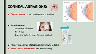 CORNEAL ABRASIONS:
■ Contact lenses: cause most corneal abrasions.
■ After Removal:
– Antibiotic ointment
– Patch eye
– Examine daily for infection and healing
■ Pt may experience photophobia (sensitivity to light)
■ Avoid Topical Anesthetics: can delay healing
 
