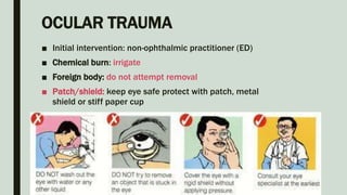 OCULAR TRAUMA
■ Initial intervention: non-ophthalmic practitioner (ED)
■ Chemical burn: irrigate
■ Foreign body: do not attempt removal
■ Patch/shield: keep eye safe protect with patch, metal
shield or stiff paper cup
 