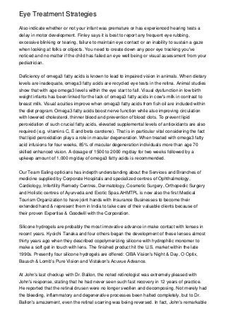 Eye Treatment Strategies
Also indicate whether or not your infant was premature or has experienced hearing tests a
delay in motor development. Finley says it is best to report any frequent eye rubbing,
excessive blinking or tearing, failure to maintain eye contact or an inability to sustain a gaze
when looking at folks or objects. You need to create down any poor eye tracking you've
noticed and no matter if the child has failed an eye well being or visual assessment from your
pediatrician.
Deficiency of omega3 fatty acids is known to lead to impaired vision in animals. When dietary
levels are inadequate, omega3 fatty acids are recycled eye tests in the retina. Animal studies
show that with age omega3 levels within the eye start to fall. Visual dysfunction in low birth
weight infants has been linked for the lack of omega3 fatty acids in cow's milk in contrast to
breast milk. Visual acuities improve when omega3 fatty acids from fish oil are included within
the diet program. Omega3 fatty acids boost nerve function while also improving circulation
with lowered cholesterol, thinner blood and prevention of blood clots. To prevent lipid
peroxidation of such crucial fatty acids, elevated supplemental levels of antioxidants are also
required (e.g. vitamins C, E and beta carotene). That is in particular vital considering the fact
that lipid peroxidation plays a role in macular degeneration. When treated with omega3 fatty
acid infusions for four weeks, 85% of macular degeneration individuals more than age 70
skilled enhanced vision. A dosage of 1500 to 2000 mg/day for two weeks followed by a
upkeep amount of 1,000 mg/day of omega3 fatty acids is recommended.
Our Team Ealing opticians has indepth understanding about the Services and Branches of
medicine supplied by Corporate Hospitals and specialized centres of Ophthalmology,
Cardiology, Infertility Remedy Centres, Dermatology, Cosmetic Surgery, Orthopedic Surgery
and Holistic centres of Ayurveda and Exotic Spas.AHMTPL is now also the first Medical
Tourism Organization to have joint hands with Insurance Businesses to become their
extended hand & represent them in India to take care of their valuable clients because of
their proven Expertise & Goodwill with the Corporation.
Silicone hydrogels are probably the most innovative advance in make contact with lenses in
recent years. Kyoichi Tanaka and four others began the development of these lenses almost
thirty years ago when they described copolymerizing silicone with hydrophilic monomer to
make a soft get in touch with lens. The finished product hit the U.S. market within the late
1990s. Presently four silicone hydrogels are offered: CIBA Vision's Night & Day, O Optix,
Bausch & Lomb's Pure Vision and Vistakon's Acuvue Advance.
At John's last checkup with Dr. Ballon, the noted retinologist was extremely pleased with
John's response, stating that he had never seen such fast recovery in 12 years of practice.
He reported that the retinal drusen were no longer swollen and decomposing. Not merely had
the bleeding, inflammatory and degenerative processes been halted completely, but to Dr.
Ballon's amazement, even the retinal scarring was being reversed. In fact, John's remarkable
 