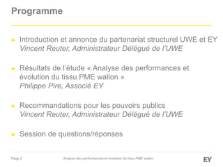 Page 2
Programme
► Introduction et annonce du partenariat structurel UWE et EY
Vincent Reuter, Administrateur Délégué de l’UWE
► Résultats de l’étude « Analyse des performances et
évolution du tissu PME wallon »
Philippe Pire, Associé EY
► Recommandations pour les pouvoirs publics
Vincent Reuter, Administrateur Délégué de l’UWE
► Session de questions/réponses
Analyse des performances et évolution du tissu PME wallon
 