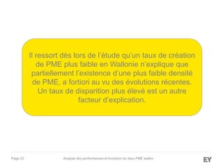 Page 23 Analyse des performances et évolution du tissu PME wallon
Il ressort dès lors de l’étude qu’un taux de création
de PME plus faible en Wallonie n’explique que
partiellement l’existence d’une plus faible densité
de PME, a fortiori au vu des évolutions récentes.
Un taux de disparition plus élevé est un autre
facteur d’explication.
 