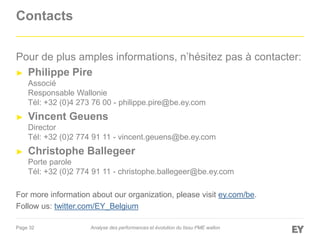 Page 32
Contacts
Pour de plus amples informations, n’hésitez pas à contacter:
► Philippe Pire
Associé
Responsable Wallonie
Tél: +32 (0)4 273 76 00 - philippe.pire@be.ey.com
► Vincent Geuens
Director
Tél: +32 (0)2 774 91 11 - vincent.geuens@be.ey.com
► Christophe Ballegeer
Porte parole
Tél: +32 (0)2 774 91 11 - christophe.ballegeer@be.ey.com
For more information about our organization, please visit ey.com/be.
Follow us: twitter.com/EY_Belgium
Analyse des performances et évolution du tissu PME wallon
 