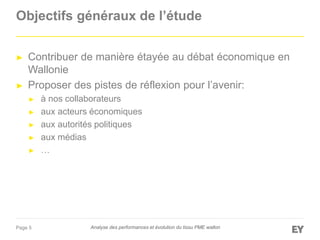 Page 5
Objectifs généraux de l’étude
► Contribuer de manière étayée au débat économique en
Wallonie
► Proposer des pistes de réflexion pour l’avenir:
► à nos collaborateurs
► aux acteurs économiques
► aux autorités politiques
► aux médias
► …
Analyse des performances et évolution du tissu PME wallon
 