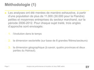 Page 7
Méthodologie (1)
► Les analyses ont été menées de manière exhaustive, à partir
d’une population de plus de 11.000 (30.000 pour la Flandre)
petites et moyennes entreprises du secteur marchand, sur la
période 2006-2012. Pour chaque sujet traité, trois angles
d’approche sont envisagés:
1. l’évolution dans le temps
2. la dimension sectorielle (sur base de 8 grandes filières/secteurs)
3. la dimension géographique (à savoir, quatre provinces et deux
parties du Hainaut).
Analyse des performances et évolution du tissu PME wallon
 